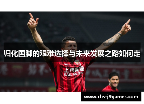 归化国脚的艰难选择与未来发展之路如何走 归化国脚的艰难选择与未来发展之路如何走
