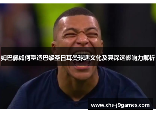 姆巴佩如何塑造巴黎圣日耳曼球迷文化及其深远影响力解析