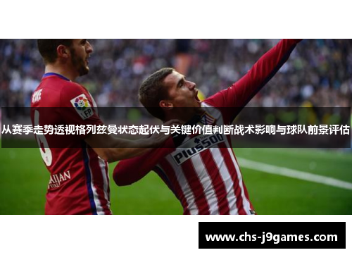 从赛季走势透视格列兹曼状态起伏与关键价值判断战术影响与球队前景评估