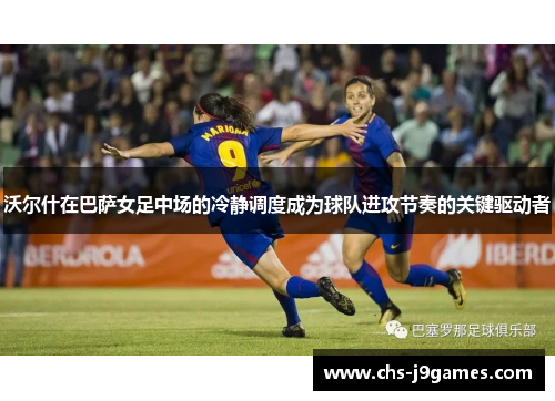 沃尔什在巴萨女足中场的冷静调度成为球队进攻节奏的关键驱动者