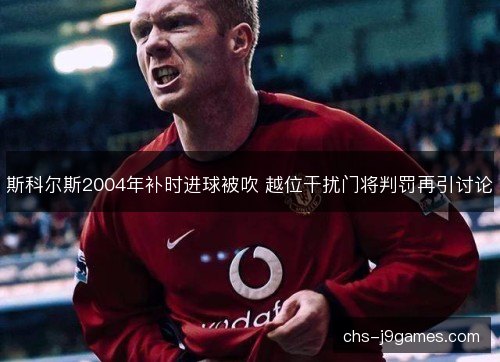 斯科尔斯2004年补时进球被吹 越位干扰门将判罚再引讨论
